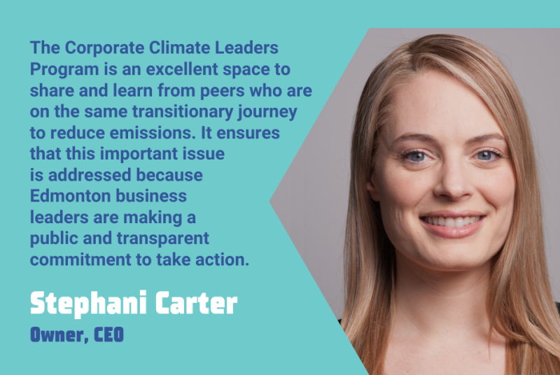 "The Corporate Climate Leaders Program is an excellent space to share and learn from peers who are on the same transitionary journey to reduce emissions. It ensures that this important issue is addressed because Edmonton business leaders are making a public and transparent commitment to take action." - Stephani Carter, Owner & CEO