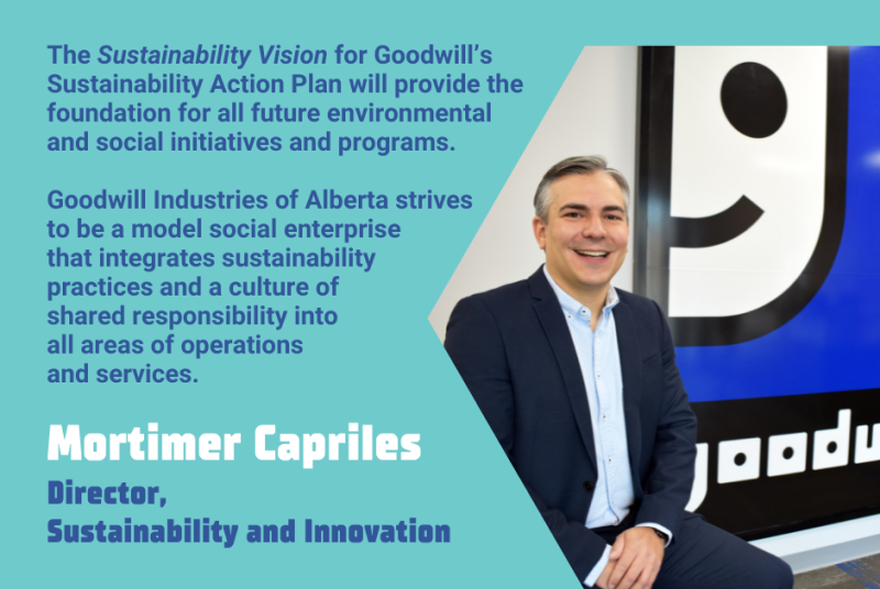 The "Sustainability Vision" for Goodwill's Sustainability Action Plan will provide the foundation for all future environmental and social initiatives and programs. Goodwill Industries of Alberta strives to be a model social enterprise that integrates sustainability practices and a culture of shared responsibility into all areas of operations and services. - Mortimer Capriles, Director, Sustainability and Innovation
