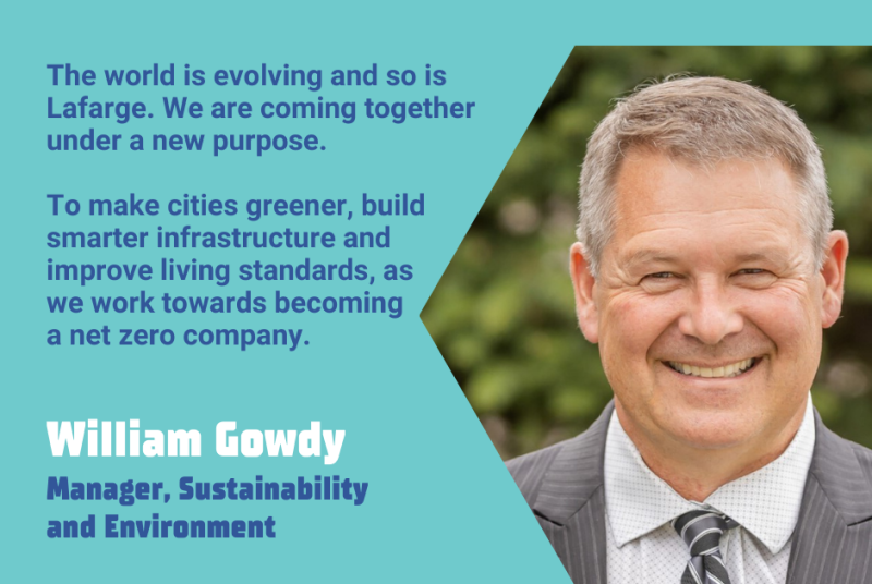 The world is evolving and so is Lafarge. We are coming together under a new purpose. To make cities greener, build smarter infrastructure and improve living standards, as we work towards becoming a net zero company. - William Gowdy, Manager, Sustainability and Environment