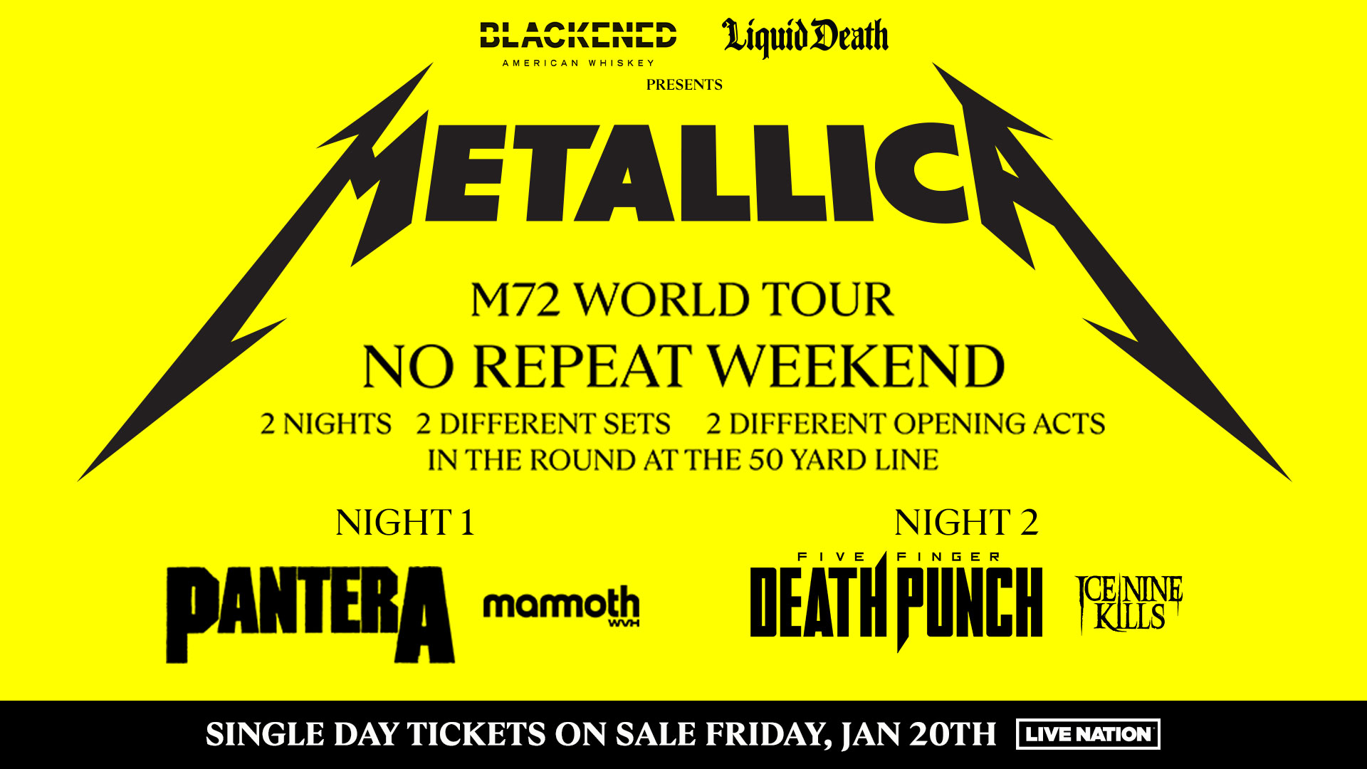 Blackened American Whiskey, Liquid Death Presents: Metallica M72 World Tour No Repeat Weekend. 2 nights, 2 different sets, 2 different opening acts. In the round at the 50 yard line. Night 1, Pantera. Mammoth WVM. Night 2, Five Finger Death Punch. Ice Nine Kills. Single day tickets on sale Friday, Jan 20th. Live Nation.